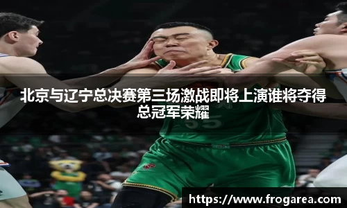 北京与辽宁总决赛第三场激战即将上演谁将夺得总冠军荣耀