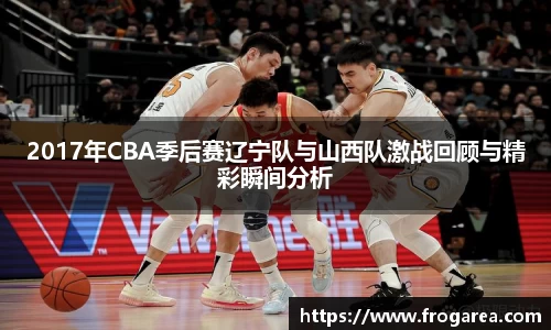 2017年CBA季后赛辽宁队与山西队激战回顾与精彩瞬间分析